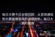 每日大赛今日全程回顾：从官网通知到大赛直播现场的详细剖析，每日大赛的微博