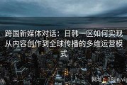 跨国新媒体对话：日韩一区如何实现从内容创作到全球传播的多维运营模式