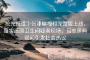 抢先报道｜张津瑜视频完整版上线，真实还原卫生间疑案现场，吕总黑料疑问引发社会热议