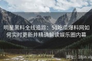 明星黑料全线追踪：51吃瓜爆料网如何实时更新并精确解读娱乐圈内幕