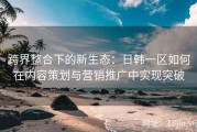跨界整合下的新生态：日韩一区如何在内容策划与营销推广中实现突破