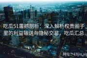 吃瓜51震撼剖析：深入解析权贵圈子里的利益输送与隐秘交易，吃瓜汇总