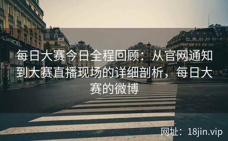 每日大赛今日全程回顾：从官网通知到大赛直播现场的详细剖析，每日大赛的微博