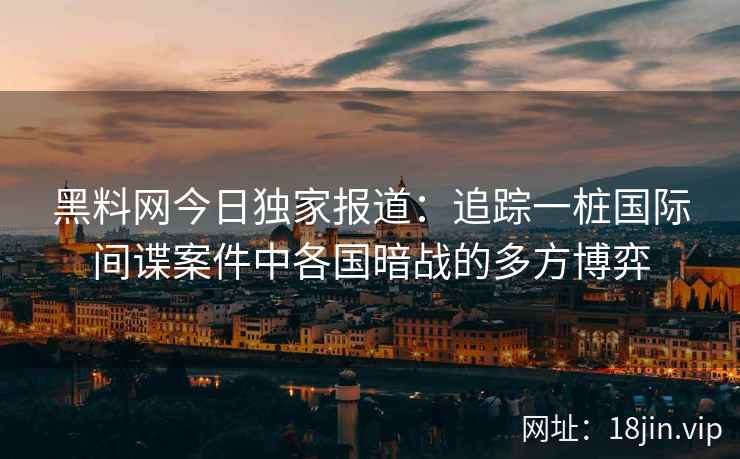 黑料网今日独家报道：追踪一桩国际间谍案件中各国暗战的多方博弈