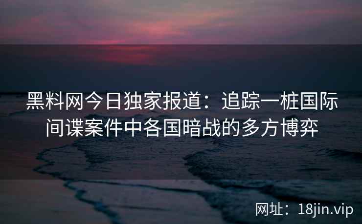 黑料网今日独家报道：追踪一桩国际间谍案件中各国暗战的多方博弈