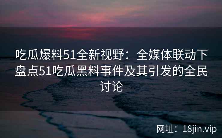 吃瓜爆料51全新视野：全媒体联动下盘点51吃瓜黑料事件及其引发的全民讨论