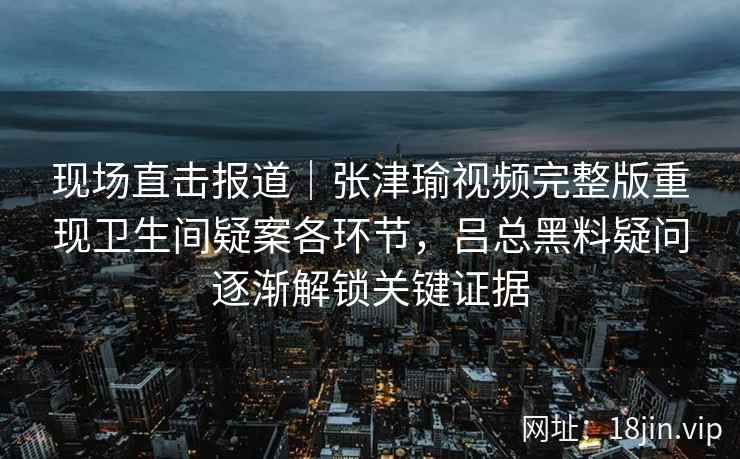 现场直击报道｜张津瑜视频完整版重现卫生间疑案各环节，吕总黑料疑问逐渐解锁关键证据