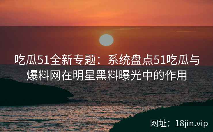 吃瓜51全新专题：系统盘点51吃瓜与爆料网在明星黑料曝光中的作用