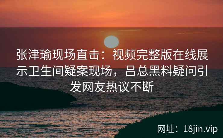 张津瑜现场直击：视频完整版在线展示卫生间疑案现场，吕总黑料疑问引发网友热议不断