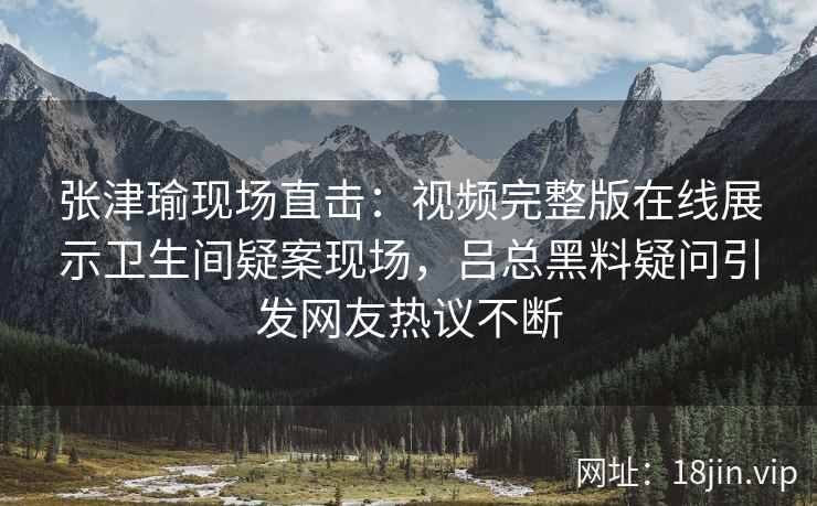 张津瑜现场直击：视频完整版在线展示卫生间疑案现场，吕总黑料疑问引发网友热议不断