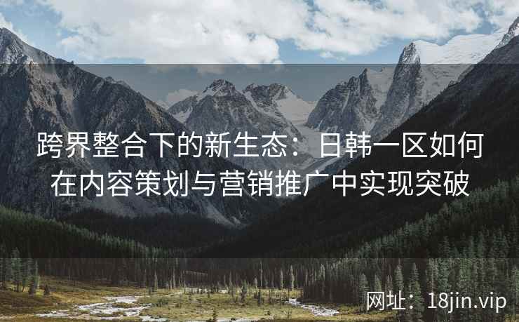 跨界整合下的新生态：日韩一区如何在内容策划与营销推广中实现突破