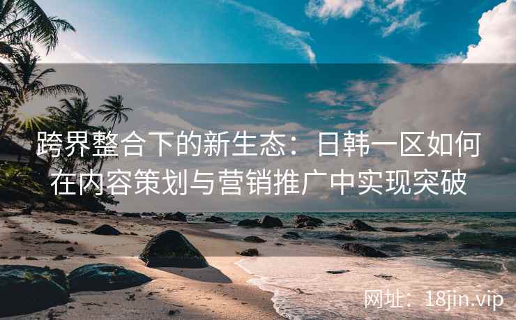 跨界整合下的新生态：日韩一区如何在内容策划与营销推广中实现突破