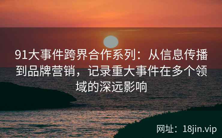 91大事件跨界合作系列：从信息传播到品牌营销，记录重大事件在多个领域的深远影响