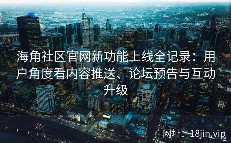 海角社区官网新功能上线全记录：用户角度看内容推送、论坛预告与互动升级
