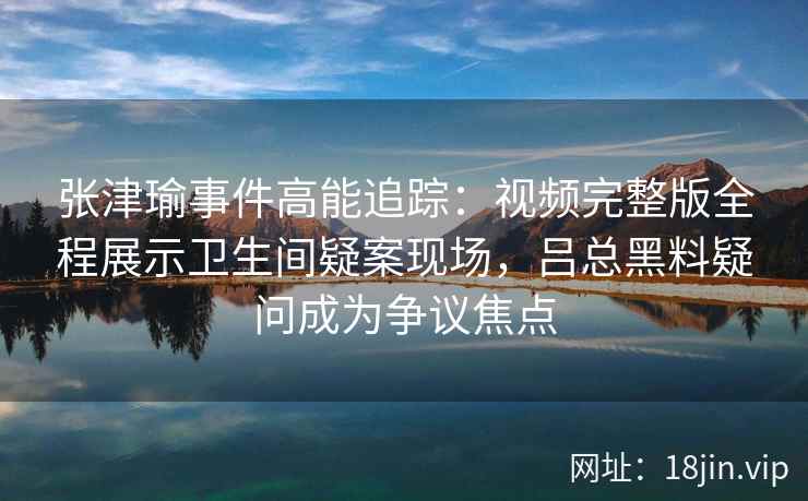张津瑜事件高能追踪：视频完整版全程展示卫生间疑案现场，吕总黑料疑问成为争议焦点
