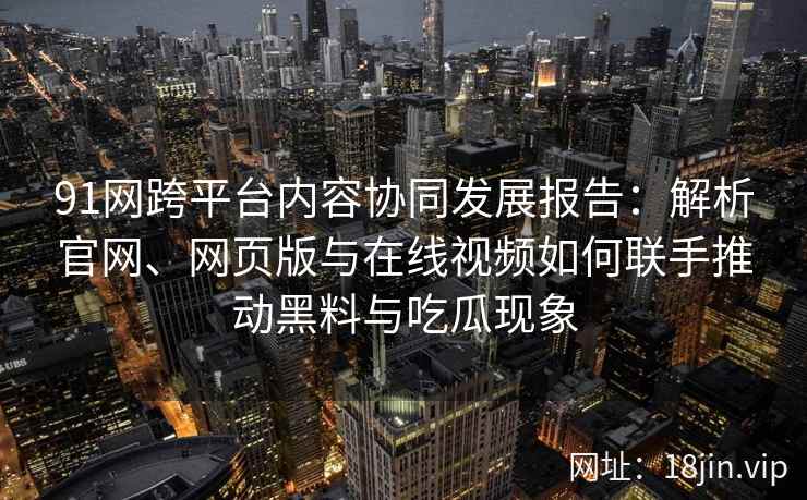 91网跨平台内容协同发展报告：解析官网、网页版与在线视频如何联手推动黑料与吃瓜现象