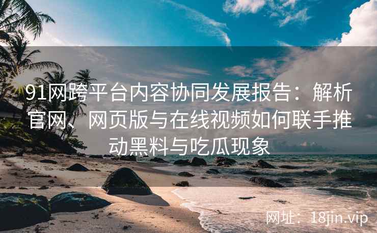 91网跨平台内容协同发展报告：解析官网、网页版与在线视频如何联手推动黑料与吃瓜现象