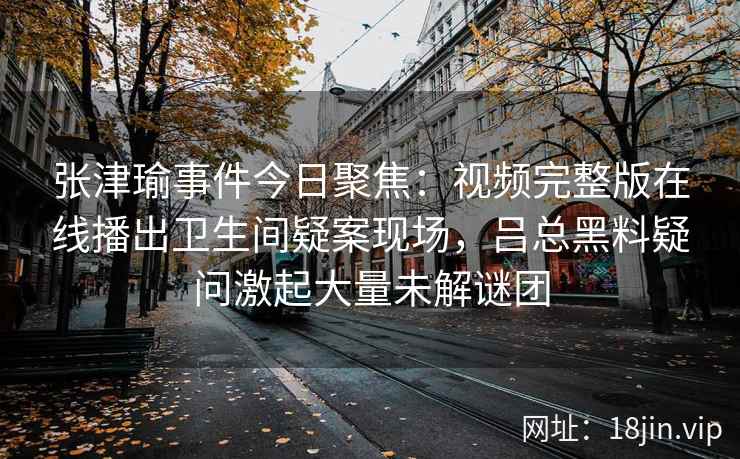 张津瑜事件今日聚焦：视频完整版在线播出卫生间疑案现场，吕总黑料疑问激起大量未解谜团