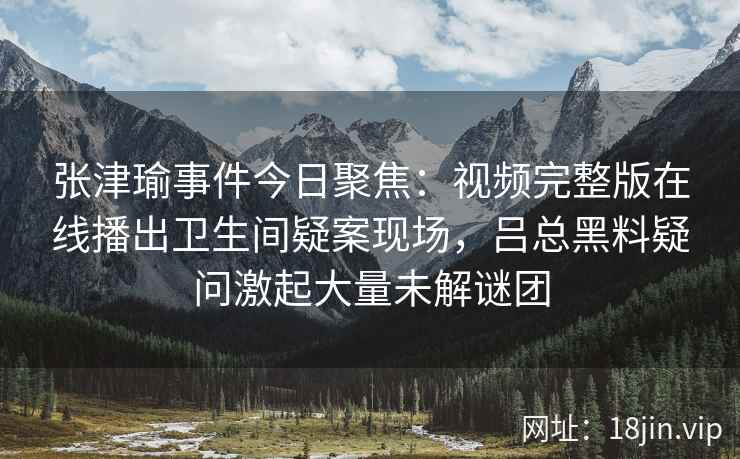 张津瑜事件今日聚焦：视频完整版在线播出卫生间疑案现场，吕总黑料疑问激起大量未解谜团