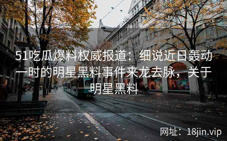 51吃瓜爆料权威报道：细说近日轰动一时的明星黑料事件来龙去脉，关于明星黑料