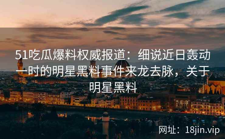 51吃瓜爆料权威报道：细说近日轰动一时的明星黑料事件来龙去脉，关于明星黑料