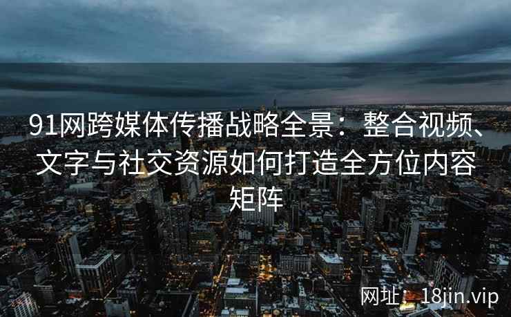 91网跨媒体传播战略全景：整合视频、文字与社交资源如何打造全方位内容矩阵