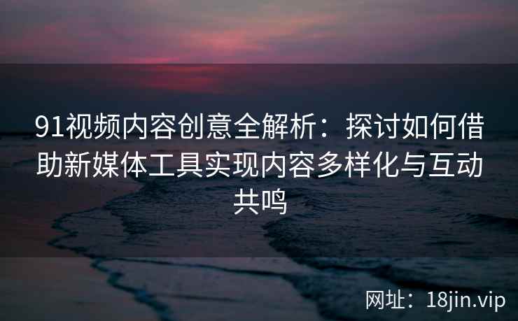 91视频内容创意全解析：探讨如何借助新媒体工具实现内容多样化与互动共鸣