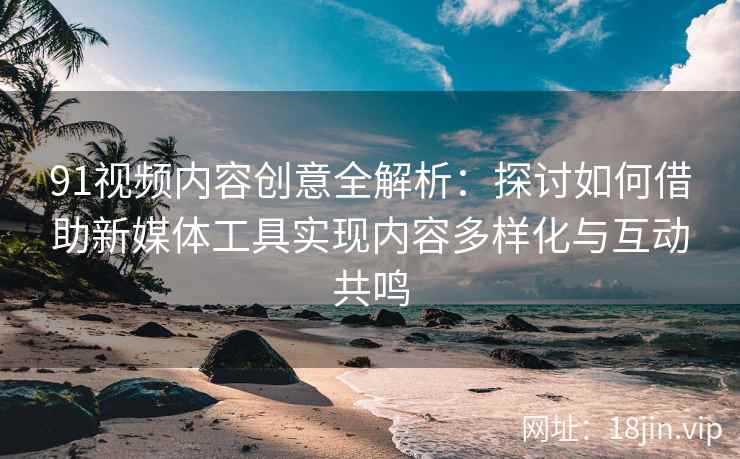 91视频内容创意全解析：探讨如何借助新媒体工具实现内容多样化与互动共鸣