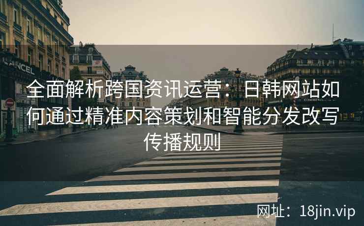全面解析跨国资讯运营：日韩网站如何通过精准内容策划和智能分发改写传播规则