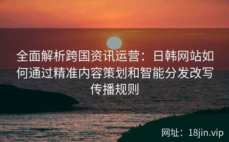 全面解析跨国资讯运营：日韩网站如何通过精准内容策划和智能分发改写传播规则