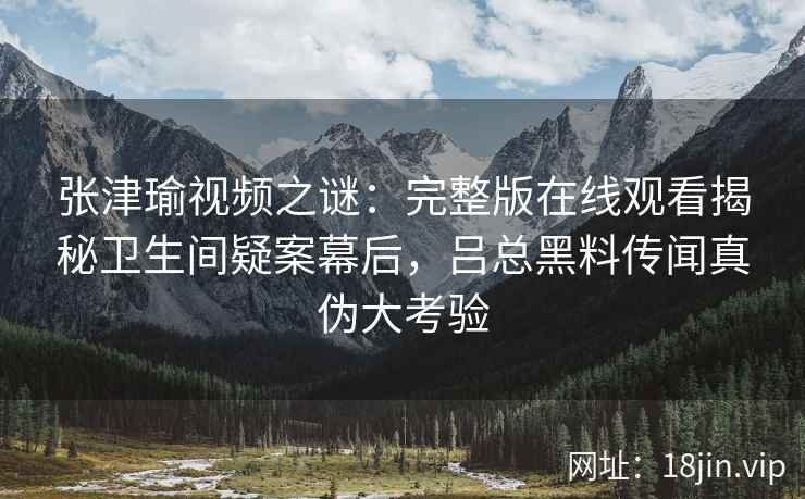 张津瑜视频之谜：完整版在线观看揭秘卫生间疑案幕后，吕总黑料传闻真伪大考验
