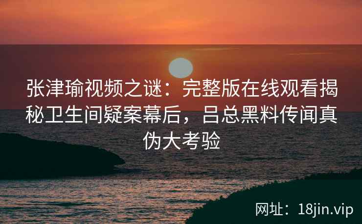张津瑜视频之谜：完整版在线观看揭秘卫生间疑案幕后，吕总黑料传闻真伪大考验