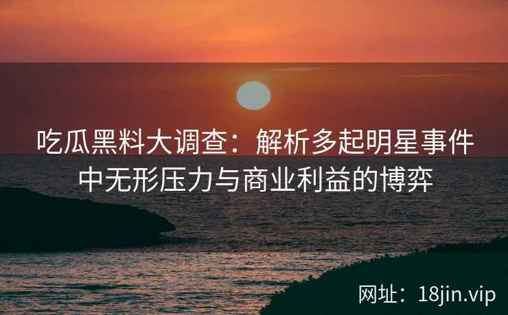 吃瓜黑料大调查：解析多起明星事件中无形压力与商业利益的博弈