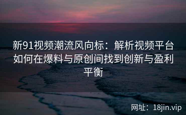 新91视频潮流风向标：解析视频平台如何在爆料与原创间找到创新与盈利平衡