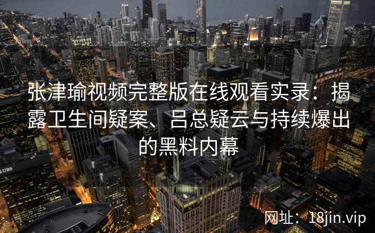 张津瑜视频完整版在线观看实录：揭露卫生间疑案、吕总疑云与持续爆出的黑料内幕