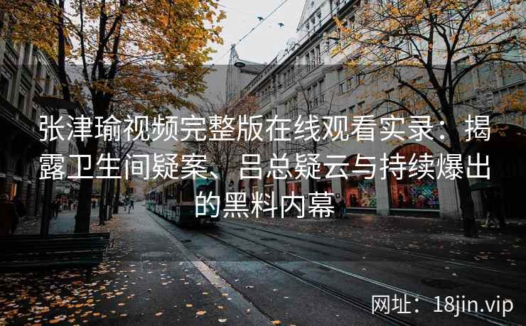 张津瑜视频完整版在线观看实录：揭露卫生间疑案、吕总疑云与持续爆出的黑料内幕