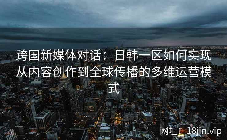 跨国新媒体对话：日韩一区如何实现从内容创作到全球传播的多维运营模式