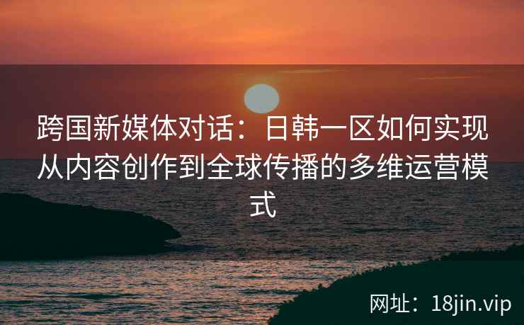 跨国新媒体对话：日韩一区如何实现从内容创作到全球传播的多维运营模式