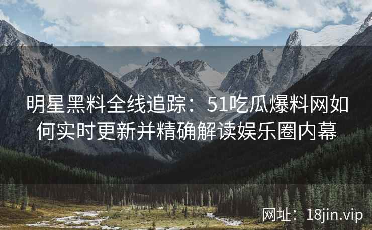 明星黑料全线追踪：51吃瓜爆料网如何实时更新并精确解读娱乐圈内幕