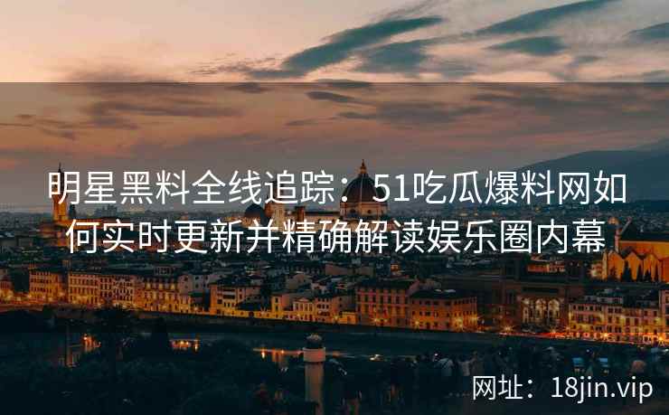 明星黑料全线追踪：51吃瓜爆料网如何实时更新并精确解读娱乐圈内幕