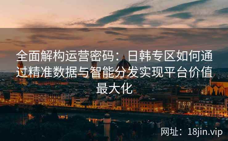 全面解构运营密码：日韩专区如何通过精准数据与智能分发实现平台价值最大化