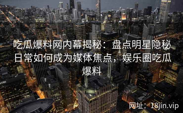 吃瓜爆料网内幕揭秘：盘点明星隐秘日常如何成为媒体焦点，娱乐圈吃瓜爆料