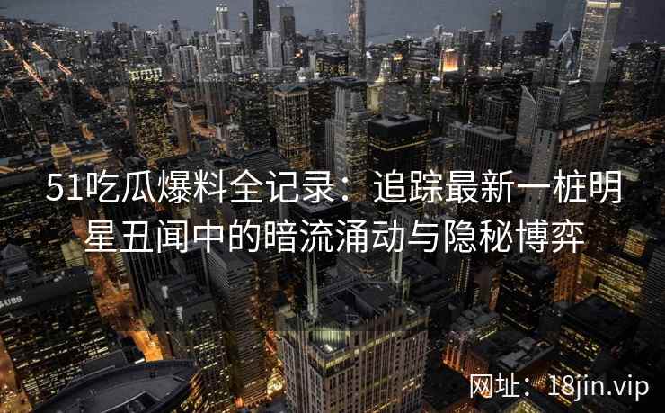 51吃瓜爆料全记录：追踪最新一桩明星丑闻中的暗流涌动与隐秘博弈