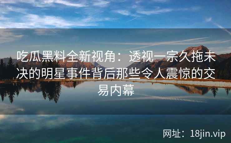 吃瓜黑料全新视角：透视一宗久拖未决的明星事件背后那些令人震惊的交易内幕