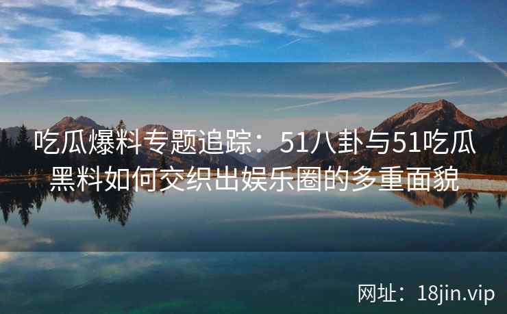 吃瓜爆料专题追踪：51八卦与51吃瓜黑料如何交织出娱乐圈的多重面貌