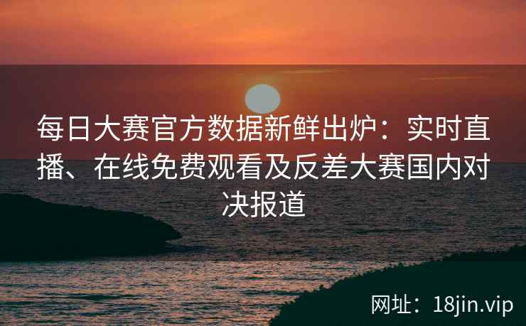 每日大赛官方数据新鲜出炉：实时直播、在线免费观看及反差大赛国内对决报道