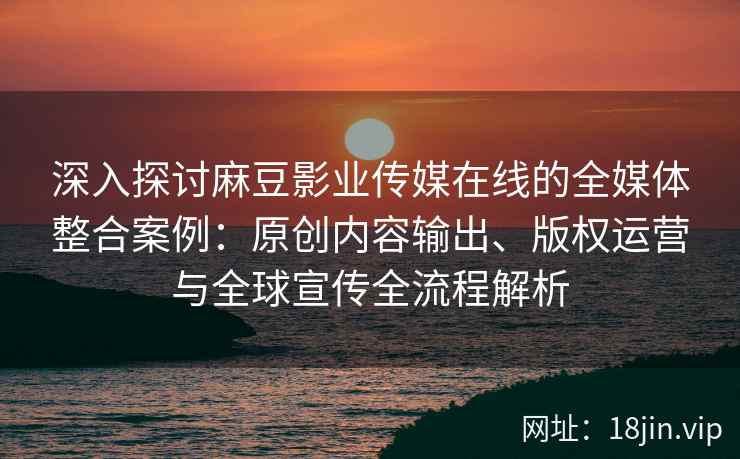 深入探讨麻豆影业传媒在线的全媒体整合案例：原创内容输出、版权运营与全球宣传全流程解析