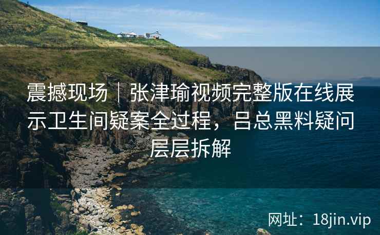 震撼现场｜张津瑜视频完整版在线展示卫生间疑案全过程，吕总黑料疑问层层拆解