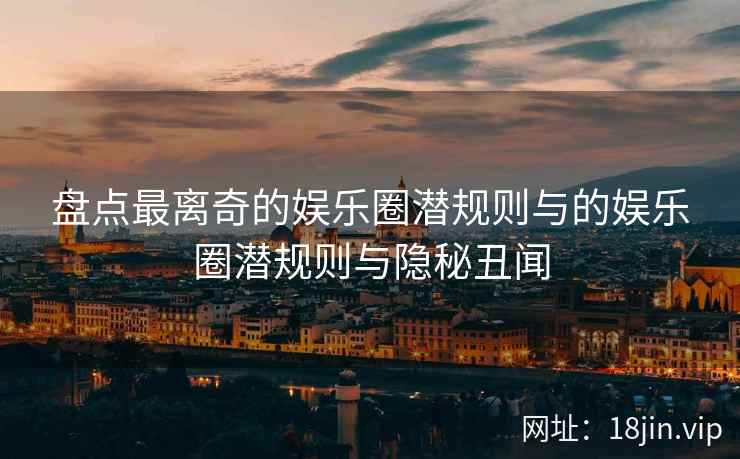 盘点最离奇的娱乐圈潜规则与的娱乐圈潜规则与隐秘丑闻