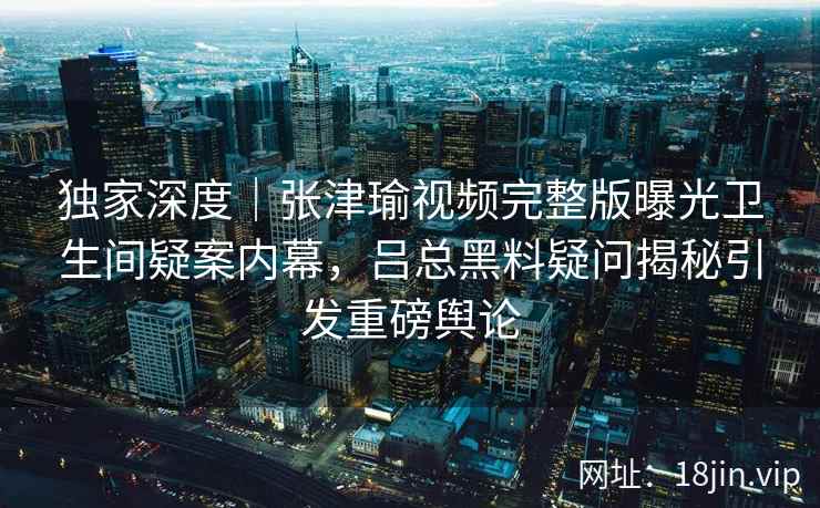 独家深度｜张津瑜视频完整版曝光卫生间疑案内幕，吕总黑料疑问揭秘引发重磅舆论